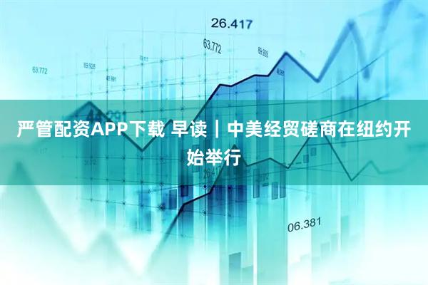 严管配资APP下载 早读｜中美经贸磋商在纽约开始举行