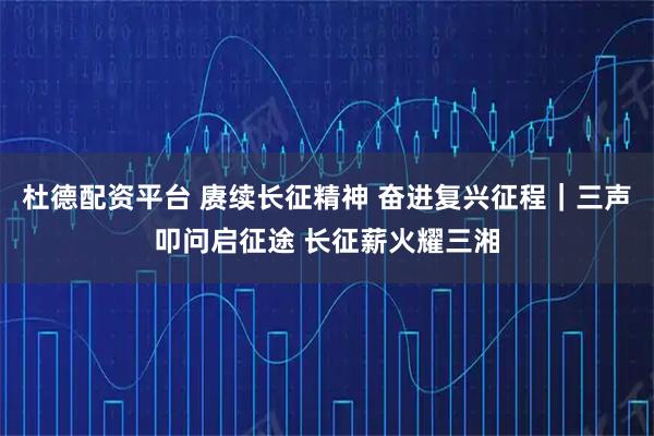 杜德配资平台 赓续长征精神 奋进复兴征程｜三声叩问启征途 长征薪火耀三湘